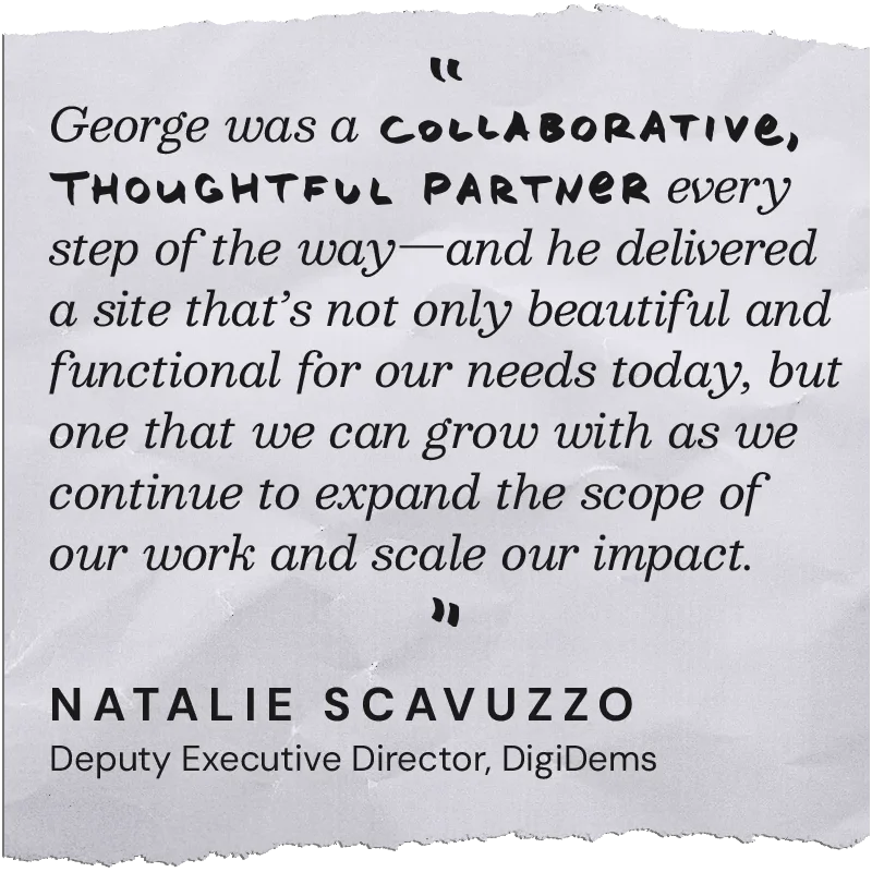 George was a collaborative, thoughtful partner every step of the way — and he delivered a site that's not only beautiful and functional for our needs today, but one that we can grow with as we continue to expand the scope of our work and scale our impact. — Natalie Scavuzzo, Deputy Executive Director, DigiDems